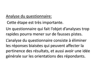 Analyse du questionnaire:
Cette étape est très importante.
Un questionnaire qui fait l’objet d’analyses trop
rapides pourra mener sur de fausses pistes.
L’analyse du questionnaire consiste à éliminer
les réponses biaisées qui peuvent affecter la
pertinence des résultats, et aussi avoir une idée
générale sur les orientations des répondants.
 