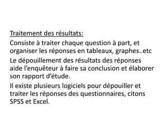 Traitement des résultats:
Consiste à traiter chaque question à part, et
organiser les réponses en tableaux, graphes..etc
Le dépouillement des résultats des réponses
aide l’enquêteur à faire sa conclusion et élaborer
son rapport d’étude.
Il existe plusieurs logiciels pour dépouiller et
traiter les réponses des questionnaires, citons
SPSS et Excel.
 