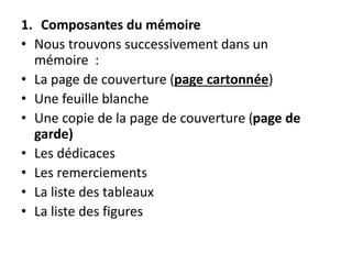 1. Composantes du mémoire
• Nous trouvons successivement dans un
mémoire :
• La page de couverture (page cartonnée)
• Une feuille blanche
• Une copie de la page de couverture (page de
garde)
• Les dédicaces
• Les remerciements
• La liste des tableaux
• La liste des figures
 