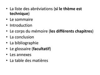 • La liste des abréviations (si le thème est
technique)
• Le sommaire
• Introduction
• Le corps du mémoire (les différents chapitres)
• La conclusion
• La bibliographie
• Le glossaire (facultatif)
• Les annexes
• La table des matières
 
