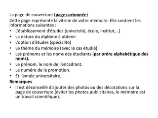 La page de couverture (page cartonnée)
Cette page représente la vitrine de votre mémoire. Elle contient les
informations suivantes :
• L’établissement d’études (université, école, institut,…)
• La nature du diplôme à obtenir
• L’option d’études (spécialité)
• Le thème du mémoire (avec le cas étudié).
• Les prénoms et les noms des étudiants (par ordre alphabétique des
noms).
• Le prénom, le nom de l’encadrant.
• Le numéro de la promotion.
• Et l’année universitaire.
Remarques
• Il est déconseillé d’ajouter des photos ou des décorations sur la
page de couverture (éviter les photos publicitaires, le mémoire est
un travail scientifique).
 