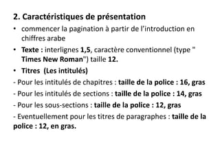 2. Caractéristiques de présentation
• commencer la pagination à partir de l’introduction en
chiffres arabe
• Texte : interlignes 1,5, caractère conventionnel (type "
Times New Roman") taille 12.
• Titres (Les intitulés)
- Pour les intitulés de chapitres : taille de la police : 16, gras
- Pour les intitulés de sections : taille de la police : 14, gras
- Pour les sous-sections : taille de la police : 12, gras
- Eventuellement pour les titres de paragraphes : taille de la
police : 12, en gras.
 