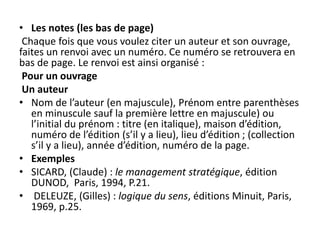 • Les notes (les bas de page)
Chaque fois que vous voulez citer un auteur et son ouvrage,
faites un renvoi avec un numéro. Ce numéro se retrouvera en
bas de page. Le renvoi est ainsi organisé :
Pour un ouvrage
Un auteur
• Nom de l’auteur (en majuscule), Prénom entre parenthèses
en minuscule sauf la première lettre en majuscule) ou
l’initial du prénom : titre (en italique), maison d’édition,
numéro de l’édition (s’il y a lieu), lieu d’édition ; (collection
s’il y a lieu), année d’édition, numéro de la page.
• Exemples
• SICARD, (Claude) : le management stratégique, édition
DUNOD, Paris, 1994, P.21.
• DELEUZE, (Gilles) : logique du sens, éditions Minuit, Paris,
1969, p.25.
 