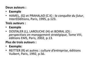 Deux auteurs :
• Exemple
• HAMEL, (G) et PRAHALAD (C.K) : la conquête du futur,
InterEDditions, Paris, 1995, p.123.
Trois auteurs :
• Exemple
• DOSTALER (L), LAROUCHE (H) et BOIRAL (O) :
perspectives en management stratégique, Tome VIII,
éditions EMS, Paris, 2002, p.13.
Plus de trois auteurs :
• Exemple:
• REITTER (R) et autres : culture d’entreprise, éditions
Vuibert, Paris, 1992, p.56.
 