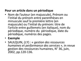 Pour un article dans un périodique
• Nom de l’auteur (en majuscule), Prénom ou
l’initial du prénom entre parenthèses en
minuscule sauf la première lettre (en
majuscule) ou l’initial du prénom: titre de
l’article entre guillemets (en italique), nom du
périodique, numéro du périodique, date du
périodique, numéros des pages.
• Exemple
• SAULQUIN, (J.Y) : « gestion des ressources
humaines et performance des services », in revue
gestion des ressources humaines, N° 36, juin,
2002, pp.120-136.
 