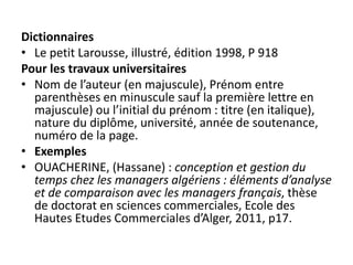 Dictionnaires
• Le petit Larousse, illustré, édition 1998, P 918
Pour les travaux universitaires
• Nom de l’auteur (en majuscule), Prénom entre
parenthèses en minuscule sauf la première lettre en
majuscule) ou l’initial du prénom : titre (en italique),
nature du diplôme, université, année de soutenance,
numéro de la page.
• Exemples
• OUACHERINE, (Hassane) : conception et gestion du
temps chez les managers algériens : éléments d’analyse
et de comparaison avec les managers français, thèse
de doctorat en sciences commerciales, Ecole des
Hautes Etudes Commerciales d’Alger, 2011, p17.
 