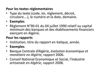 Pour les textes réglementaires
• Type du texte (code, loi, règlement, décret,
circulaire….), le numéro et la date, domaine.
• Exemples
• Règlement N°90-01 du 04 juillet 1990 relatif au capital
minimum des banques et des établissements financiers
exerçant en Algérie.
Pour les rapports
• Institution, titre du rapport en italique, année.
• Exemples
• Banque Centrale d’Algérie, évolution économique et
monétaire en Algérie, rapport 2006.
• Conseil National Economique et Social, l’industrie
artisanale en Algérie, rapport 2008.
 