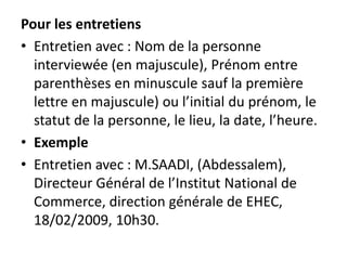 Pour les entretiens
• Entretien avec : Nom de la personne
interviewée (en majuscule), Prénom entre
parenthèses en minuscule sauf la première
lettre en majuscule) ou l’initial du prénom, le
statut de la personne, le lieu, la date, l’heure.
• Exemple
• Entretien avec : M.SAADI, (Abdessalem),
Directeur Général de l’Institut National de
Commerce, direction générale de EHEC,
18/02/2009, 10h30.
 