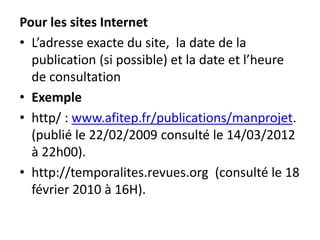 Pour les sites Internet
• L’adresse exacte du site, la date de la
publication (si possible) et la date et l’heure
de consultation
• Exemple
• http/ : www.afitep.fr/publications/manprojet.
(publié le 22/02/2009 consulté le 14/03/2012
à 22h00).
• http://temporalites.revues.org (consulté le 18
février 2010 à 16H).
 
