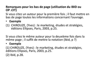 Remarques pour les bas de page (utilisation du IBID ou
OP .CIT)
Si vous citez un auteur pour la première fois ; il faut mettre en
bas de page toutes les informations concernant l’ouvrage.
• Exemple
(1) CHIROUZE, (Yves) : le marketing, études et stratégies,
éditions Ellipses, Paris, 2003, p.25.
Si vous citez le même auteur pour la deuxième fois dans la
même page ; il suffit de mettre la notation (Ibid, p ?)
• Exemple
(1) CHIROUZE, (Yves) : le marketing, études et stratégies,
éditions Ellipses, Paris, 2003, p.25.
(2) Ibid, p.28.
 