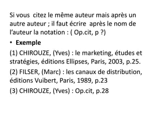 Si vous citez le même auteur mais après un
autre auteur ; il faut écrire après le nom de
l’auteur la notation : ( Op.cit, p ?)
• Exemple
(1) CHIROUZE, (Yves) : le marketing, études et
stratégies, éditions Ellipses, Paris, 2003, p.25.
(2) FILSER, (Marc) : les canaux de distribution,
éditions Vuibert, Paris, 1989, p.23
(3) CHIROUZE, (Yves) : Op.cit, p.28
 