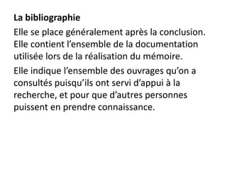 La bibliographie
Elle se place généralement après la conclusion.
Elle contient l’ensemble de la documentation
utilisée lors de la réalisation du mémoire.
Elle indique l’ensemble des ouvrages qu’on a
consultés puisqu’ils ont servi d’appui à la
recherche, et pour que d’autres personnes
puissent en prendre connaissance.
 