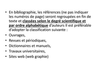• En bibliographie, les références (ne pas indiquer
les numéros de page) seront regroupées en fin de
texte et classées selon le degré scientifique et
par ordre alphabétique d’auteurs Il est préférable
d’adopter la classification suivante :
• Ouvrages,
• Revues et périodiques,
• Dictionnaires et manuels,
• Travaux universitaires,
• Sites web (web graphie)
 