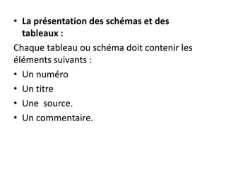 • La présentation des schémas et des
tableaux :
Chaque tableau ou schéma doit contenir les
éléments suivants :
• Un numéro
• Un titre
• Une source.
• Un commentaire.
 