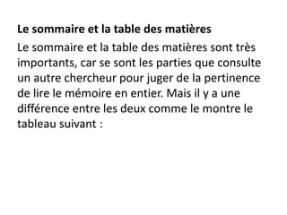 Le sommaire et la table des matières
Le sommaire et la table des matières sont très
importants, car se sont les parties que consulte
un autre chercheur pour juger de la pertinence
de lire le mémoire en entier. Mais il y a une
différence entre les deux comme le montre le
tableau suivant :
 