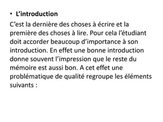 • L’introduction
C’est la dernière des choses à écrire et la
première des choses à lire. Pour cela l’étudiant
doit accorder beaucoup d’importance à son
introduction. En effet une bonne introduction
donne souvent l’impression que le reste du
mémoire est aussi bon. A cet effet une
problématique de qualité regroupe les éléments
suivants :
 