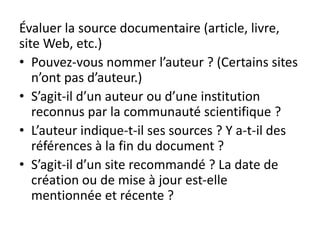 Évaluer la source documentaire (article, livre,
site Web, etc.)
• Pouvez-vous nommer l’auteur ? (Certains sites
n’ont pas d’auteur.)
• S’agit-il d’un auteur ou d’une institution
reconnus par la communauté scientifique ?
• L’auteur indique-t-il ses sources ? Y a-t-il des
références à la fin du document ?
• S’agit-il d’un site recommandé ? La date de
création ou de mise à jour est-elle
mentionnée et récente ?
 