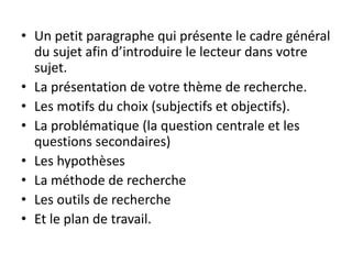 • Un petit paragraphe qui présente le cadre général
du sujet afin d’introduire le lecteur dans votre
sujet.
• La présentation de votre thème de recherche.
• Les motifs du choix (subjectifs et objectifs).
• La problématique (la question centrale et les
questions secondaires)
• Les hypothèses
• La méthode de recherche
• Les outils de recherche
• Et le plan de travail.
 