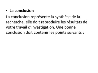 • La conclusion
La conclusion représente la synthèse de la
recherche, elle doit reproduire les résultats de
votre travail d’investigation. Une bonne
conclusion doit contenir les points suivants :
 