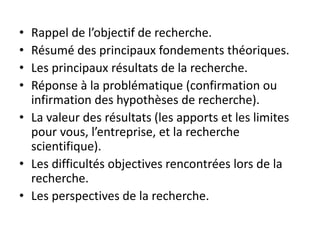 • Rappel de l’objectif de recherche.
• Résumé des principaux fondements théoriques.
• Les principaux résultats de la recherche.
• Réponse à la problématique (confirmation ou
infirmation des hypothèses de recherche).
• La valeur des résultats (les apports et les limites
pour vous, l’entreprise, et la recherche
scientifique).
• Les difficultés objectives rencontrées lors de la
recherche.
• Les perspectives de la recherche.
 
