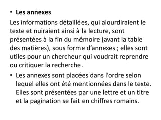 • Les annexes
Les informations détaillées, qui alourdiraient le
texte et nuiraient ainsi à la lecture, sont
présentées à la fin du mémoire (avant la table
des matières), sous forme d’annexes ; elles sont
utiles pour un chercheur qui voudrait reprendre
ou critiquer la recherche.
• Les annexes sont placées dans l’ordre selon
lequel elles ont été mentionnées dans le texte.
Elles sont présentées par une lettre et un titre
et la pagination se fait en chiffres romains.
 