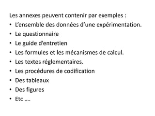 Les annexes peuvent contenir par exemples :
• L’ensemble des données d’une expérimentation.
• Le questionnaire
• Le guide d’entretien
• Les formules et les mécanismes de calcul.
• Les textes réglementaires.
• Les procédures de codification
• Des tableaux
• Des figures
• Etc ….
 