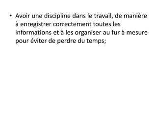 • Avoir une discipline dans le travail, de manière
à enregistrer correctement toutes les
informations et à les organiser au fur à mesure
pour éviter de perdre du temps;
 