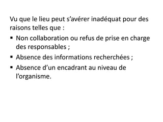 Vu que le lieu peut s’avérer inadéquat pour des
raisons telles que :
 Non collaboration ou refus de prise en charge
des responsables ;
 Absence des informations recherchées ;
 Absence d’un encadrant au niveau de
l’organisme.
 