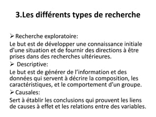 3.Les différents types de recherche
Recherche exploratoire:
Le but est de développer une connaissance initiale
d’une situation et de fournir des directions à être
prises dans des recherches ultérieures.
 Descriptive:
Le but est de générer de l’information et des
données qui servent à décrire la composition, les
caractéristiques, et le comportement d’un groupe.
Causales:
Sert à établir les conclusions qui prouvent les liens
de causes à effet et les relations entre des variables.
 