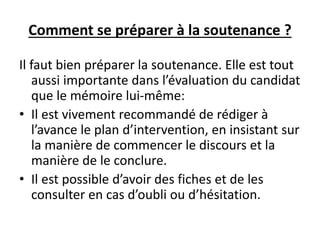 Comment se préparer à la soutenance ?
Il faut bien préparer la soutenance. Elle est tout
aussi importante dans l’évaluation du candidat
que le mémoire lui-même:
• Il est vivement recommandé de rédiger à
l’avance le plan d’intervention, en insistant sur
la manière de commencer le discours et la
manière de le conclure.
• Il est possible d’avoir des fiches et de les
consulter en cas d’oubli ou d’hésitation.
 