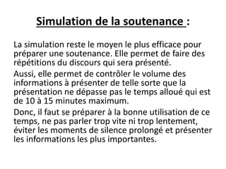 Simulation de la soutenance :
La simulation reste le moyen le plus efficace pour
préparer une soutenance. Elle permet de faire des
répétitions du discours qui sera présenté.
Aussi, elle permet de contrôler le volume des
informations à présenter de telle sorte que la
présentation ne dépasse pas le temps alloué qui est
de 10 à 15 minutes maximum.
Donc, il faut se préparer à la bonne utilisation de ce
temps, ne pas parler trop vite ni trop lentement,
éviter les moments de silence prolongé et présenter
les informations les plus importantes.
 