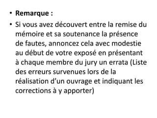 • Remarque :
• Si vous avez découvert entre la remise du
mémoire et sa soutenance la présence
de fautes, annoncez cela avec modestie
au début de votre exposé en présentant
à chaque membre du jury un errata (Liste
des erreurs survenues lors de la
réalisation d’un ouvrage et indiquant les
corrections à y apporter)
 