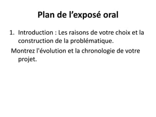Plan de l’exposé oral
1. Introduction : Les raisons de votre choix et la
construction de la problématique.
Montrez l'évolution et la chronologie de votre
projet.
 