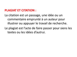 PLAGIAT ET CITATION :
La citation est un passage, une idée ou un
commentaire emprunté à un auteur pour
illustrer ou appuyer le travail de recherche.
Le plagiat est l'acte de faire passer pour siens les
textes ou les idées d’autrui.
 