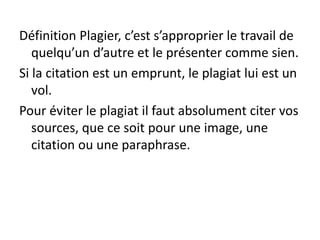 Définition Plagier, c’est s’approprier le travail de
quelqu’un d’autre et le présenter comme sien.
Si la citation est un emprunt, le plagiat lui est un
vol.
Pour éviter le plagiat il faut absolument citer vos
sources, que ce soit pour une image, une
citation ou une paraphrase.
 
