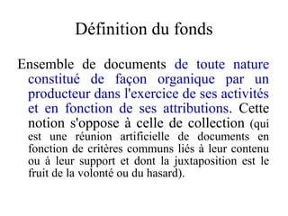 Définition du fonds
Ensemble de documents de toute nature
constitué de façon organique par un
producteur dans l'exercice de ses activités
et en fonction de ses attributions. Cette
notion s'oppose à celle de collection (qui
est une réunion artificielle de documents en
fonction de critères communs liés à leur contenu
ou à leur support et dont la juxtaposition est le
fruit de la volonté ou du hasard).
 