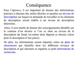 Conséquence
Pour l’épreuve, il est important de donner des informations
précises à chacune des unités décrites et ajustées au niveau de
description sur lequel on demande de travailler et les éléments
de description seront établis à un niveau de description
déterminé.
Ainsi, il sera inutile de donner des renseignements détaillés sur
le contenu d’un dossier si l’on se situe au niveau de la
description du fonds lui-même dont dépend ce dossier (idem
pour la description d’une pièce).
De plus, les informations seront réparties selon un plan de
classement qui identifie bien les différents niveaux de
description et qui structure et organise ce petit instrument de
recherche.
 