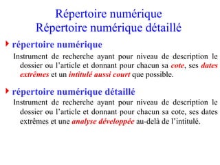 répertoire numérique
Instrument de recherche ayant pour niveau de description le
dossier ou l’article et donnant pour chacun sa cote, ses dates
extrêmes et un intitulé aussi court que possible.
répertoire numérique détaillé
Instrument de recherche ayant pour niveau de description le
dossier ou l’article et donnant pour chacun sa cote, ses dates
extrêmes et une analyse développée au-delà de l’intitulé.
Répertoire numérique
Répertoire numérique détaillé
 
