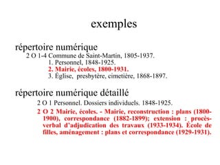 exemples
répertoire numérique
2 O 1-4 Commune de Saint-Martin, 1805-1937.
1. Personnel, 1848-1925.
2. Mairie, écoles, 1800-1931.
3. Église, presbytère, cimetière, 1868-1897.
répertoire numérique détaillé
2 O 1 Personnel. Dossiers individuels. 1848-1925.
2 O 2 Mairie, écoles. - Mairie, reconstruction : plans (1800-
1900), correspondance (1882-1899); extension : procès-
verbal d’adjudication des travaux (1933-1934). École de
filles, aménagement : plans et correspondance (1929-1931).
 