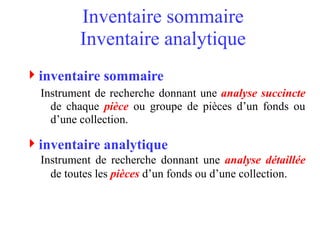 Inventaire sommaire
Inventaire analytique
inventaire sommaire
Instrument de recherche donnant une analyse succincte
de chaque pièce ou groupe de pièces d’un fonds ou
d’une collection.
inventaire analytique
Instrument de recherche donnant une analyse détaillée
de toutes les pièces d’un fonds ou d’une collection.
 