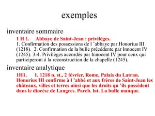 exemples
inventaire sommaire
1 H 1. Abbaye de Saint-Jean : privilèges.
1. Confirmation des possessions de l ’abbaye par Honorius III
(1218). 2. Confirmation de la bulle précédente par Innocent IV
(1245). 3-4. Privilèges accordés par Innocent IV pour ceux qui
participeront à la reconstruction de la chapelle (1245).
inventaire analytique
1H1. 1. 1218 n. st., 2 février, Rome, Palais du Latran.
Honorius III confirme à l ’abbé et aux frères de Saint-Jean les
châteaux, villes et terres ainsi que les droits qu ’ils possèdent
dans le diocèse de Langres. Parch. lat. La bulle manque.
 