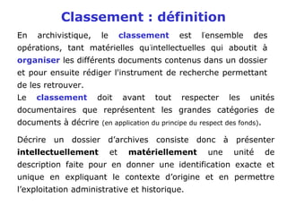 En archivistique, le classement est l'
ensemble des
opérations, tant matérielles qu'
intellectuelles qui aboutit à
organiser les différents documents contenus dans un dossier
et pour ensuite rédiger l'instrument de recherche permettant
de les retrouver.
Classement : définition
Le classement doit avant tout respecter les unités
documentaires que représentent les grandes catégories de
documents à décrire (en application du principe du respect des fonds).
Décrire un dossier d’archives consiste donc à présenter
intellectuellement et matériellement une unité de
description faite pour en donner une identification exacte et
unique en expliquant le contexte d’origine et en permettre
l’exploitation administrative et historique.
 