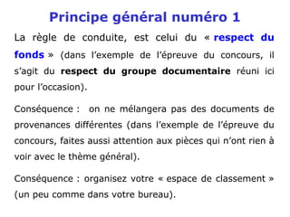Principe général numéro 1
La règle de conduite, est celui du « respect du
fonds » (dans l’exemple de l’épreuve du concours, il
s’agit du respect du groupe documentaire réuni ici
pour l’occasion).
Conséquence : on ne mélangera pas des documents de
provenances différentes (dans l’exemple de l’épreuve du
concours, faites aussi attention aux pièces qui n’ont rien à
voir avec le thème général).
Conséquence : organisez votre « espace de classement »
(un peu comme dans votre bureau).
 