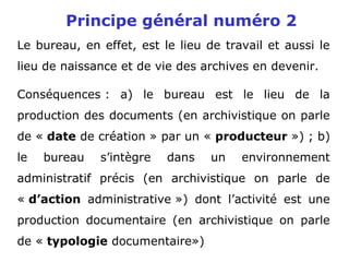 Principe général numéro 2
Le bureau, en effet, est le lieu de travail et aussi le
lieu de naissance et de vie des archives en devenir.
Conséquences : a) le bureau est le lieu de la
production des documents (en archivistique on parle
de « date de création » par un « producteur ») ; b)
le bureau s’intègre dans un environnement
administratif précis (en archivistique on parle de
« d’action administrative ») dont l’activité est une
production documentaire (en archivistique on parle
de « typologie documentaire»)
 