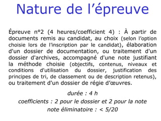 Nature de l’épreuve
Épreuve n°2 (4 heures/coefficient 4) : À partir de
documents remis au candidat, au choix (selon l’option
choisie lors de l’inscription par le candidat), élaboration
d'un dossier de documentation, ou traitement d'un
dossier d'archives, accompagné d'une note justifiant
la méthode choisie (objectifs, contenus, niveaux et
conditions d'utilisation du dossier, justification des
principes de tri, de classement ou de description retenus),
ou traitement d'un dossier de régie d’œuvres.
durée : 4 h
coefficients : 2 pour le dossier et 2 pour la note
note éliminatoire : < 5/20
 