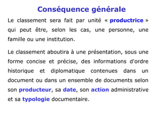 Conséquence générale
Le classement sera fait par unité « productrice »
qui peut être, selon les cas, une personne, une
famille ou une institution.
Le classement aboutira à une présentation, sous une
forme concise et précise, des informations d'ordre
historique et diplomatique contenues dans un
document ou dans un ensemble de documents selon
son producteur, sa date, son action administrative
et sa typologie documentaire.
 