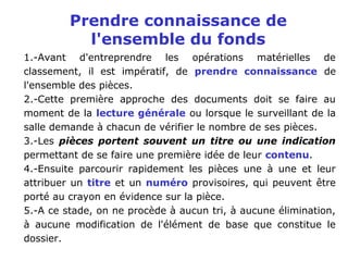 Prendre connaissance de
l'ensemble du fonds
1.-Avant d'entreprendre les opérations matérielles de
classement, il est impératif, de prendre connaissance de
l'ensemble des pièces.
2.-Cette première approche des documents doit se faire au
moment de la lecture générale ou lorsque le surveillant de la
salle demande à chacun de vérifier le nombre de ses pièces.
3.-Les pièces portent souvent un titre ou une indication
permettant de se faire une première idée de leur contenu.
4.-Ensuite parcourir rapidement les pièces une à une et leur
attribuer un titre et un numéro provisoires, qui peuvent être
porté au crayon en évidence sur la pièce.
5.-A ce stade, on ne procède à aucun tri, à aucune élimination,
à aucune modification de l'élément de base que constitue le
dossier.
 
