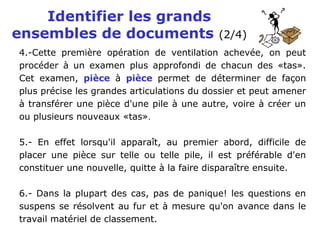 Identifier les grands
ensembles de documents (2/4)
4.-Cette première opération de ventilation achevée, on peut
procéder à un examen plus approfondi de chacun des «tas».
Cet examen, pièce à pièce permet de déterminer de façon
plus précise les grandes articulations du dossier et peut amener
à transférer une pièce d'une pile à une autre, voire à créer un
ou plusieurs nouveaux «tas».
5.- En effet lorsqu'il apparaît, au premier abord, difficile de
placer une pièce sur telle ou telle pile, il est préférable d'en
constituer une nouvelle, quitte à la faire disparaître ensuite.
6.- Dans la plupart des cas, pas de panique! les questions en
suspens se résolvent au fur et à mesure qu'on avance dans le
travail matériel de classement.
 