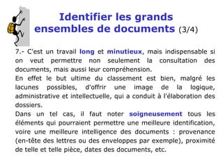 Identifier les grands
ensembles de documents (3/4)
7.- C'est un travail long et minutieux, mais indispensable si
on veut permettre non seulement la consultation des
documents, mais aussi leur compréhension.
En effet le but ultime du classement est bien, malgré les
lacunes possibles, d'offrir une image de la logique,
administrative et intellectuelle, qui a conduit à l'élaboration des
dossiers.
Dans un tel cas, il faut noter soigneusement tous les
éléments qui pourraient permettre une meilleure identification,
voire une meilleure intelligence des documents : provenance
(en-tête des lettres ou des enveloppes par exemple), proximité
de telle et telle pièce, dates des documents, etc.
 