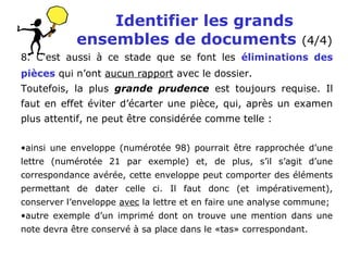 Identifier les grands
ensembles de documents (4/4)
8. C'est aussi à ce stade que se font les éliminations des
pièces qui n’ont aucun rapport avec le dossier.
Toutefois, la plus grande prudence est toujours requise. Il
faut en effet éviter d’écarter une pièce, qui, après un examen
plus attentif, ne peut être considérée comme telle :
•ainsi une enveloppe (numérotée 98) pourrait être rapprochée d’une
lettre (numérotée 21 par exemple) et, de plus, s’il s’agit d’une
correspondance avérée, cette enveloppe peut comporter des éléments
permettant de dater celle ci. Il faut donc (et impérativement),
conserver l’enveloppe avec la lettre et en faire une analyse commune;
•autre exemple d’un imprimé dont on trouve une mention dans une
note devra être conservé à sa place dans le «tas» correspondant.
 
